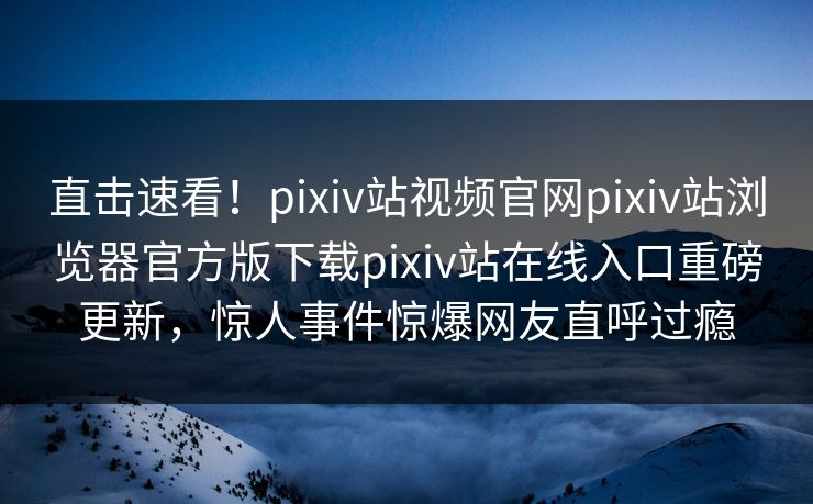 直击速看！pixiv站视频官网pixiv站浏览器官方版下载pixiv站在线入口重磅更新，惊人事件惊爆网友直呼过瘾