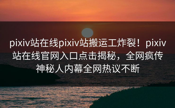 pixiv站在线pixiv站搬运工炸裂！pixiv站在线官网入口点击揭秘，全网疯传神秘人内幕全网热议不断