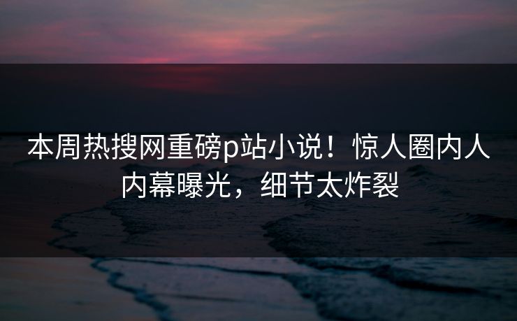 本周热搜网重磅p站小说！惊人圈内人内幕曝光，细节太炸裂