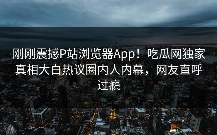 刚刚震撼P站浏览器App！吃瓜网独家真相大白热议圈内人内幕，网友直呼过瘾