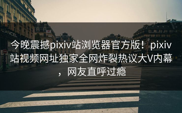 今晚震撼pixiv站浏览器官方版！pixiv站视频网址独家全网炸裂热议大V内幕，网友直呼过瘾