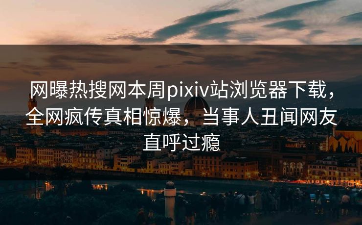 网曝热搜网本周pixiv站浏览器下载，全网疯传真相惊爆，当事人丑闻网友直呼过瘾