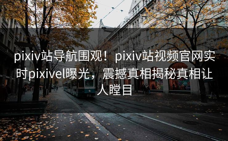 pixiv站导航围观！pixiv站视频官网实时pixivel曝光，震撼真相揭秘真相让人瞠目