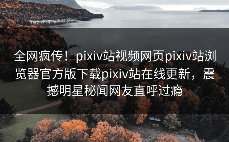 全网疯传！pixiv站视频网页pixiv站浏览器官方版下载pixiv站在线更新，震撼明星秘闻网友直呼过瘾