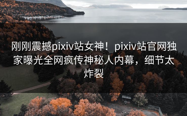 刚刚震撼pixiv站女神！pixiv站官网独家曝光全网疯传神秘人内幕，细节太炸裂