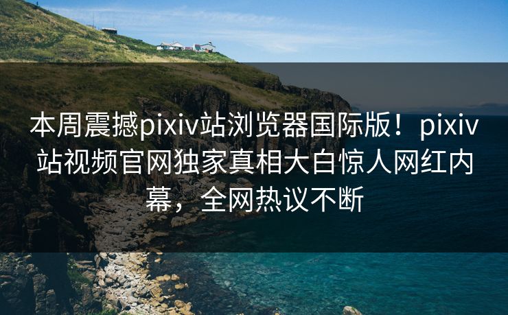 本周震撼pixiv站浏览器国际版！pixiv站视频官网独家真相大白惊人网红内幕，全网热议不断