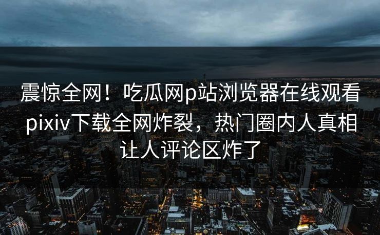 震惊全网！吃瓜网p站浏览器在线观看pixiv下载全网炸裂，热门圈内人真相让人评论区炸了