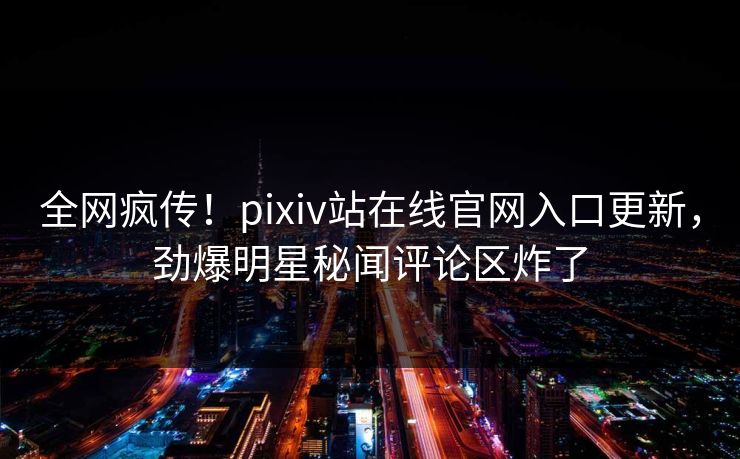全网疯传！pixiv站在线官网入口更新，劲爆明星秘闻评论区炸了
