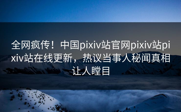 全网疯传！中国pixiv站官网pixiv站pixiv站在线更新，热议当事人秘闻真相让人瞠目
