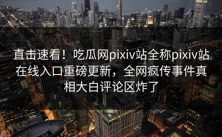 直击速看！吃瓜网pixiv站全称pixiv站在线入口重磅更新，全网疯传事件真相大白评论区炸了