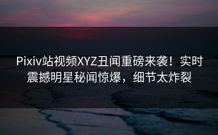 Pixiv站视频XYZ丑闻重磅来袭！实时震撼明星秘闻惊爆，细节太炸裂