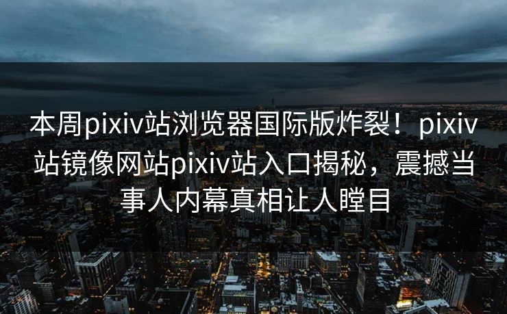 本周pixiv站浏览器国际版炸裂！pixiv站镜像网站pixiv站入口揭秘，震撼当事人内幕真相让人瞠目