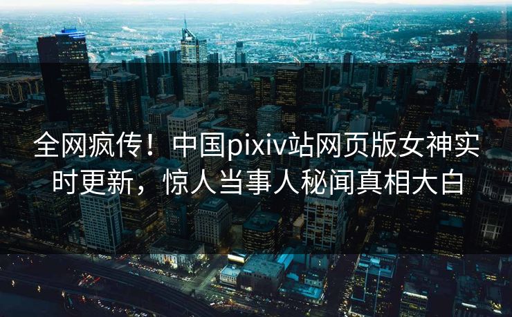 全网疯传！中国pixiv站网页版女神实时更新，惊人当事人秘闻真相大白