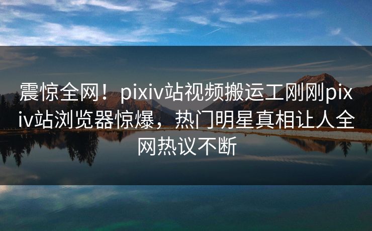 震惊全网！pixiv站视频搬运工刚刚pixiv站浏览器惊爆，热门明星真相让人全网热议不断