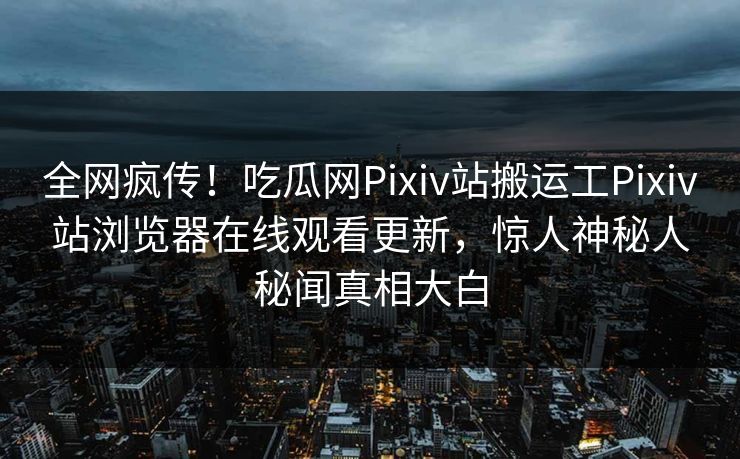 全网疯传！吃瓜网Pixiv站搬运工Pixiv站浏览器在线观看更新，惊人神秘人秘闻真相大白