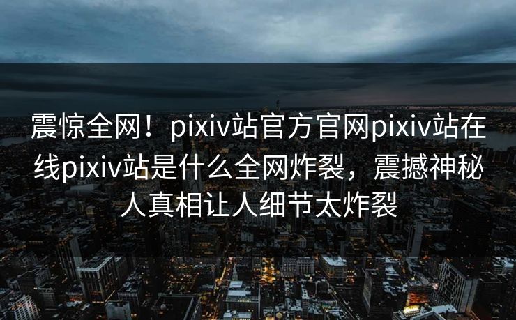 震惊全网！pixiv站官方官网pixiv站在线pixiv站是什么全网炸裂，震撼神秘人真相让人细节太炸裂