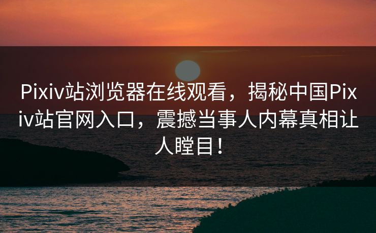 Pixiv站浏览器在线观看，揭秘中国Pixiv站官网入口，震撼当事人内幕真相让人瞠目！