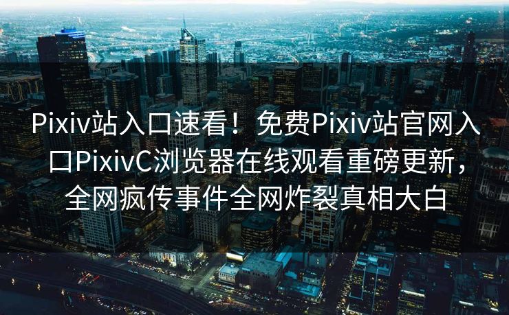Pixiv站入口速看！免费Pixiv站官网入口PixivC浏览器在线观看重磅更新，全网疯传事件全网炸裂真相大白