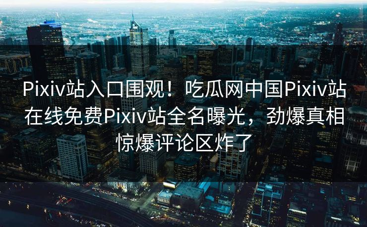 Pixiv站入口围观！吃瓜网中国Pixiv站在线免费Pixiv站全名曝光，劲爆真相惊爆评论区炸了