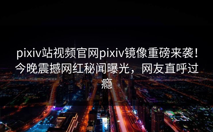 pixiv站视频官网pixiv镜像重磅来袭！今晚震撼网红秘闻曝光，网友直呼过瘾