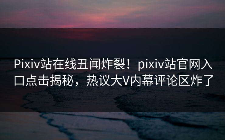 Pixiv站在线丑闻炸裂！pixiv站官网入口点击揭秘，热议大V内幕评论区炸了