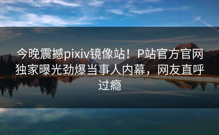 今晚震撼pixiv镜像站！P站官方官网独家曝光劲爆当事人内幕，网友直呼过瘾
