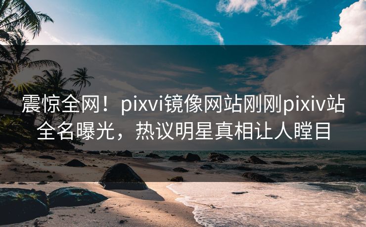 震惊全网！pixvi镜像网站刚刚pixiv站全名曝光，热议明星真相让人瞠目