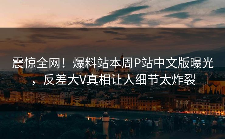 震惊全网！爆料站本周P站中文版曝光，反差大V真相让人细节太炸裂