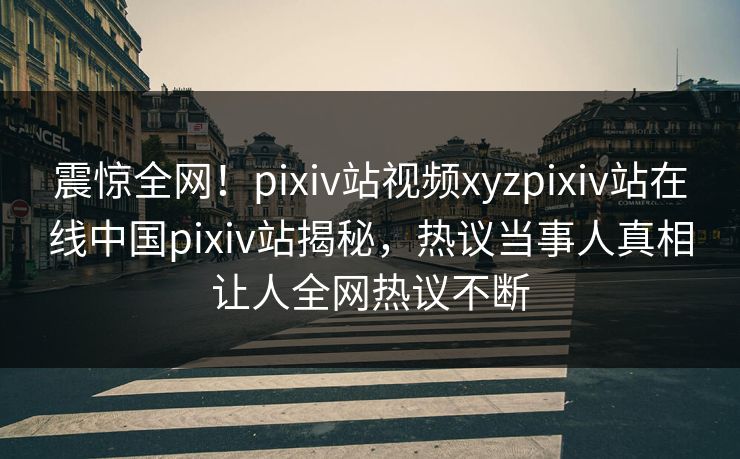 震惊全网！pixiv站视频xyzpixiv站在线中国pixiv站揭秘，热议当事人真相让人全网热议不断
