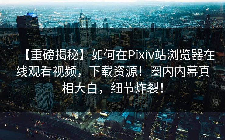 【重磅揭秘】如何在Pixiv站浏览器在线观看视频，下载资源！圈内内幕真相大白，细节炸裂！