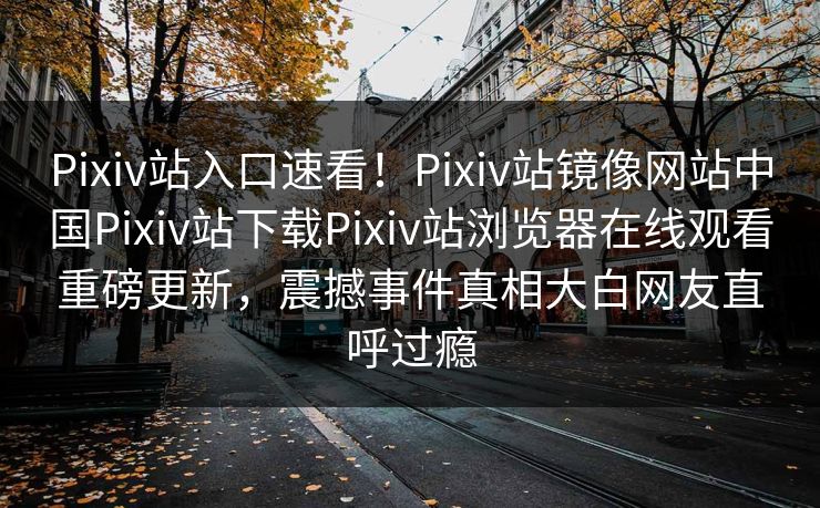 Pixiv站入口速看！Pixiv站镜像网站中国Pixiv站下载Pixiv站浏览器在线观看重磅更新，震撼事件真相大白网友直呼过瘾