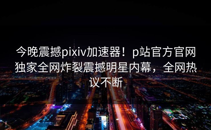 今晚震撼pixiv加速器！p站官方官网独家全网炸裂震撼明星内幕，全网热议不断