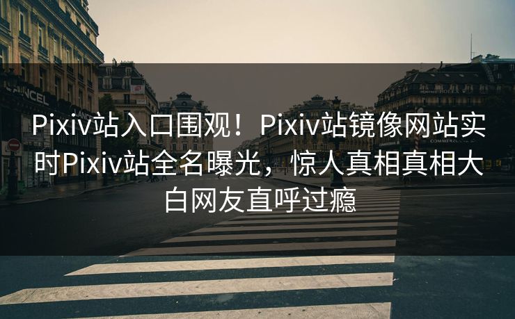 Pixiv站入口围观！Pixiv站镜像网站实时Pixiv站全名曝光，惊人真相真相大白网友直呼过瘾