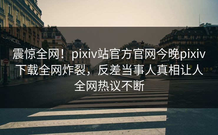 震惊全网！pixiv站官方官网今晚pixiv下载全网炸裂，反差当事人真相让人全网热议不断