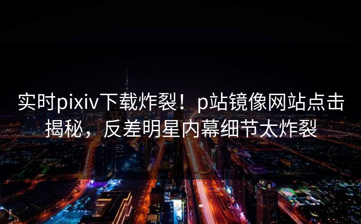 实时pixiv下载炸裂！p站镜像网站点击揭秘，反差明星内幕细节太炸裂