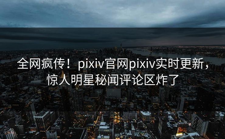全网疯传！pixiv官网pixiv实时更新，惊人明星秘闻评论区炸了
