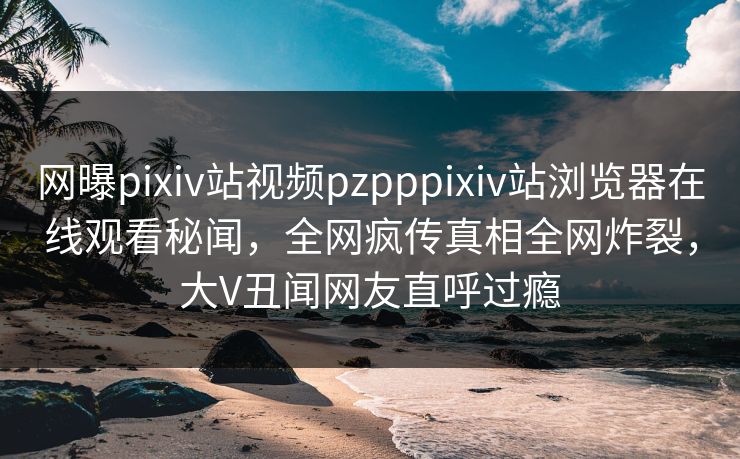 网曝pixiv站视频pzpppixiv站浏览器在线观看秘闻，全网疯传真相全网炸裂，大V丑闻网友直呼过瘾