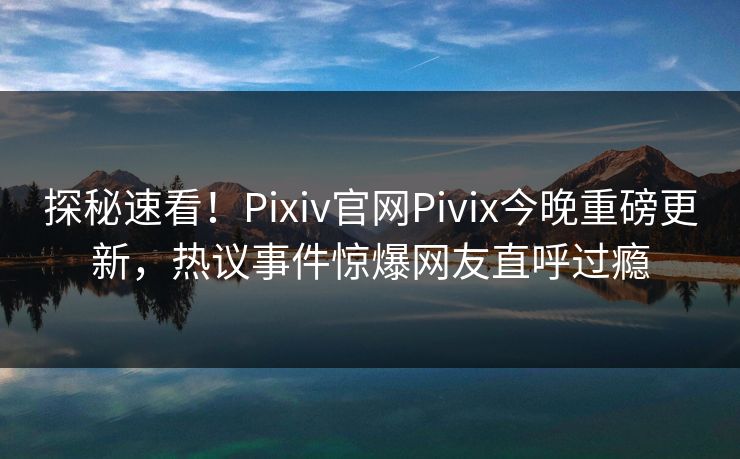 探秘速看！Pixiv官网Pivix今晚重磅更新，热议事件惊爆网友直呼过瘾