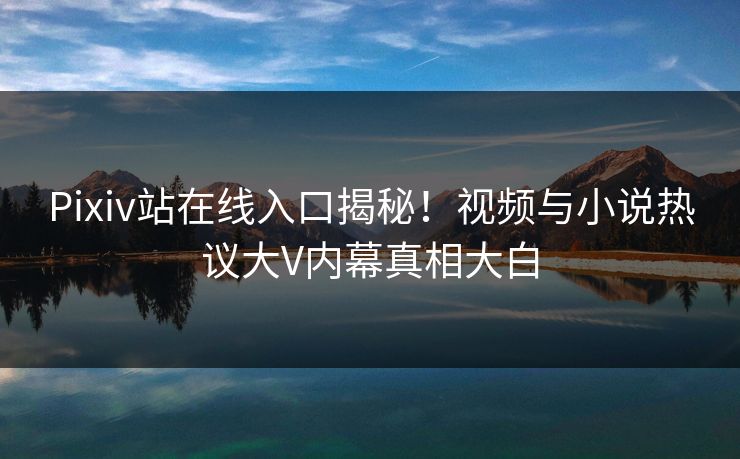 Pixiv站在线入口揭秘！视频与小说热议大V内幕真相大白