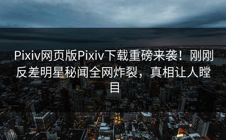 Pixiv网页版Pixiv下载重磅来袭！刚刚反差明星秘闻全网炸裂，真相让人瞠目