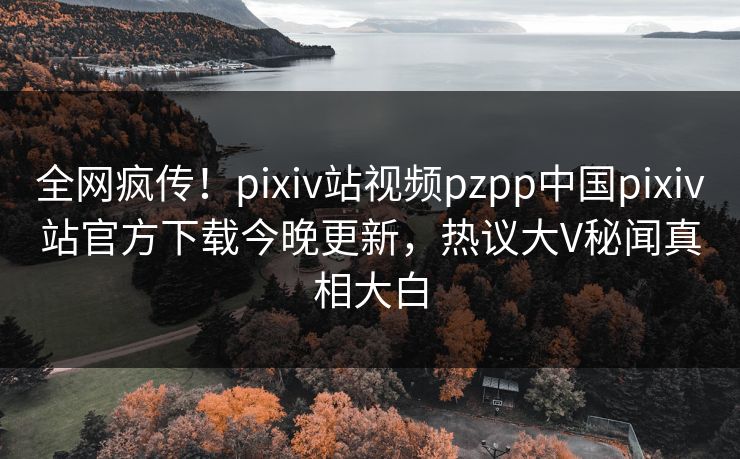 全网疯传！pixiv站视频pzpp中国pixiv站官方下载今晚更新，热议大V秘闻真相大白