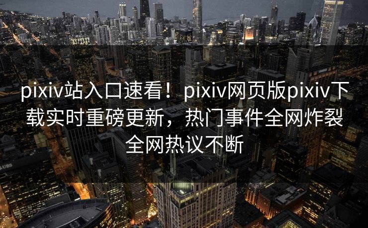 pixiv站入口速看！pixiv网页版pixiv下载实时重磅更新，热门事件全网炸裂全网热议不断