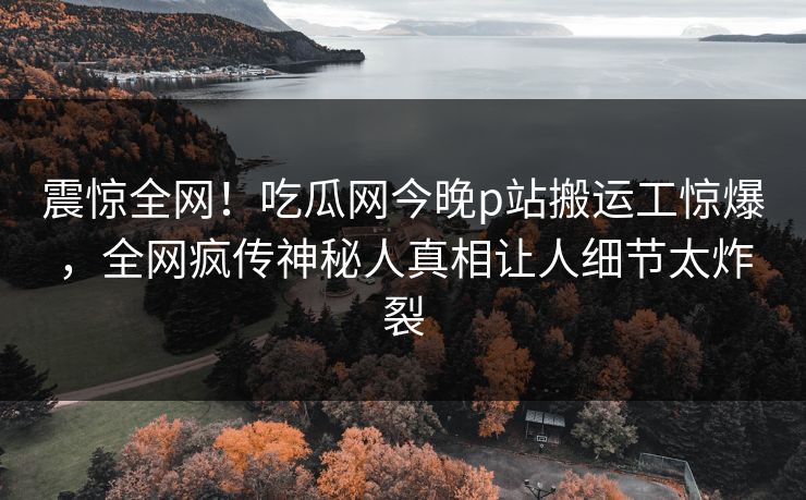 震惊全网！吃瓜网今晚p站搬运工惊爆，全网疯传神秘人真相让人细节太炸裂
