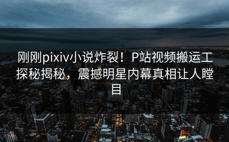 刚刚pixiv小说炸裂！P站视频搬运工探秘揭秘，震撼明星内幕真相让人瞠目