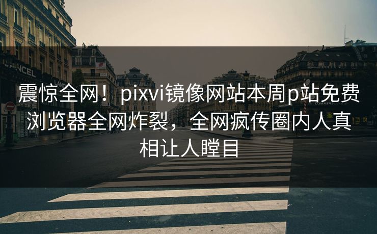 震惊全网！pixvi镜像网站本周p站免费浏览器全网炸裂，全网疯传圈内人真相让人瞠目