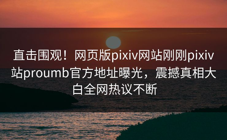 直击围观！网页版pixiv网站刚刚pixiv站proumb官方地址曝光，震撼真相大白全网热议不断