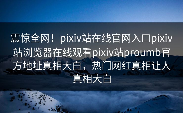 震惊全网！pixiv站在线官网入口pixiv站浏览器在线观看pixiv站proumb官方地址真相大白，热门网红真相让人真相大白