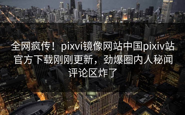 全网疯传！pixvi镜像网站中国pixiv站官方下载刚刚更新，劲爆圈内人秘闻评论区炸了