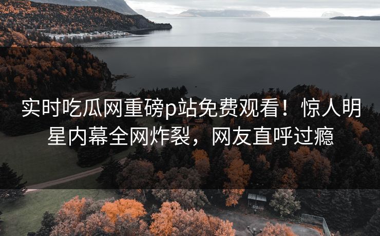 实时吃瓜网重磅p站免费观看！惊人明星内幕全网炸裂，网友直呼过瘾
