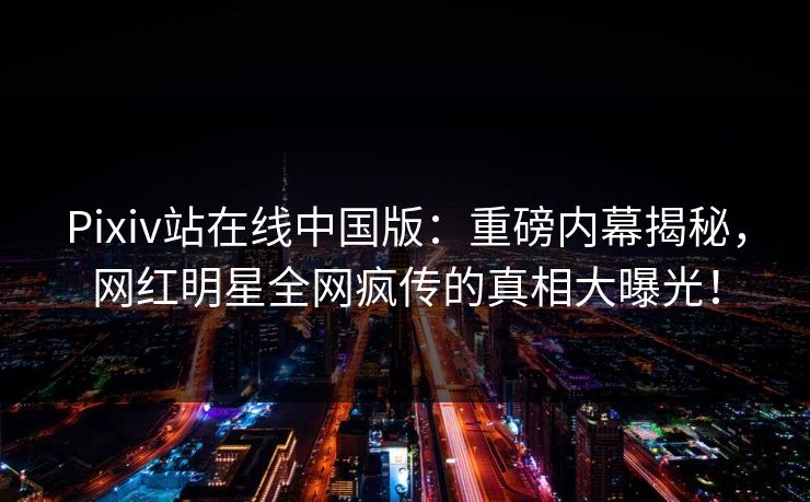 Pixiv站在线中国版：重磅内幕揭秘，网红明星全网疯传的真相大曝光！